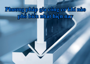 Phương pháp gia công cơ khí phổ biến nhất hiên nay