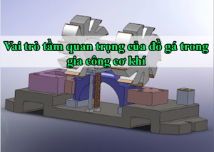 Vai trò tầm quan trọng của đồ gá trong gia công cơ khí
