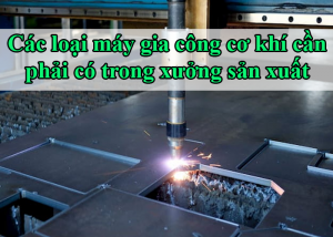 Các loại máy gia công cơ khí cần phải có trong xưởng sản xuất