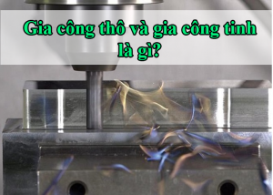 Gia công thô và gia công tinh là gì?