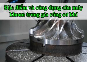 Đặc điểm và công dụng của máy khoan trong gia công cơ khí